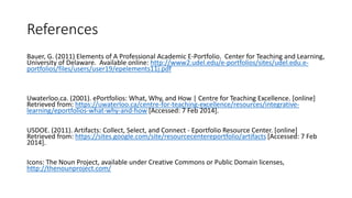 References
Bauer, G. (2011) Elements of A Professional Academic E-Portfolio. Center for Teaching and Learning,
University of Delaware. Available online: http://www2.udel.edu/e-portfolios/sites/udel.edu.e-
portfolios/files/users/user19/epelements11j.pdf
Uwaterloo.ca. (2001). ePortfolios: What, Why, and How | Centre for Teaching Excellence. [online]
Retrieved from: https://uwaterloo.ca/centre-for-teaching-excellence/resources/integrative-
learning/eportfolios-what-why-and-how [Accessed: 7 Feb 2014].
USDOE. (2011). Artifacts: Collect, Select, and Connect - Eportfolio Resource Center. [online]
Retrieved from: https://sites.google.com/site/resourcecentereportfolio/artifacts [Accessed: 7 Feb
2014].
Icons: The Noun Project, available under Creative Commons or Public Domain licenses,
http://thenounproject.com/
 