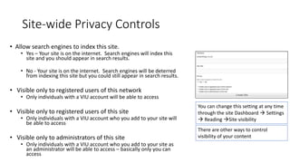 Site-wide Privacy Controls
• Allow search engines to index this site.
• Yes – Your site is on the internet. Search engines will index this
site and you should appear in search results.
• No - Your site is on the internet. Search engines will be deterred
from indexing this site but you could still appear in search results.
• Visible only to registered users of this network
• Only individuals with a VIU account will be able to access
• Visible only to registered users of this site
• Only individuals with a VIU account who you add to your site will
be able to access
• Visible only to administrators of this site
• Only individuals with a VIU account who you add to your site as
an administrator will be able to access – basically only you can
access
You can change this setting at any time
through the site Dashboard  Settings
 Reading Site visibility
There are other ways to control
visibility of your content
 