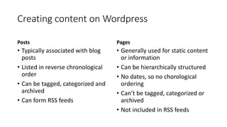 Creating content on Wordpress
Posts
• Typically associated with blog
posts, reflections, news stories
• Listed in reverse chronological
order
• Can be tagged, categorized and
archived
• Can form RSS feeds
Pages
• Generally used for static content
or information
• Can be hierarchically structured
• No dates, so no chorological
ordering
• Can’t be tagged, categorized or
archived
• Not included in RSS feeds
 
