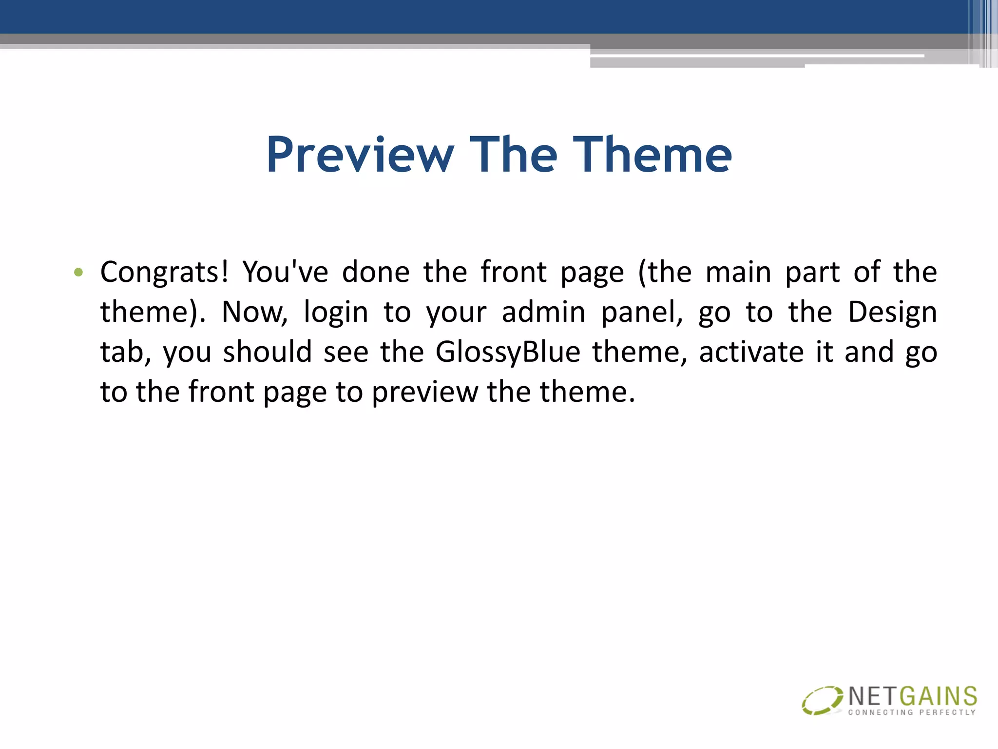 Preview The Theme

• Congrats! You've done the front page (the main part of the
  theme). Now, login to your admin panel, go to the Design
  tab, you should see the GlossyBlue theme, activate it and go
  to the front page to preview the theme.
 