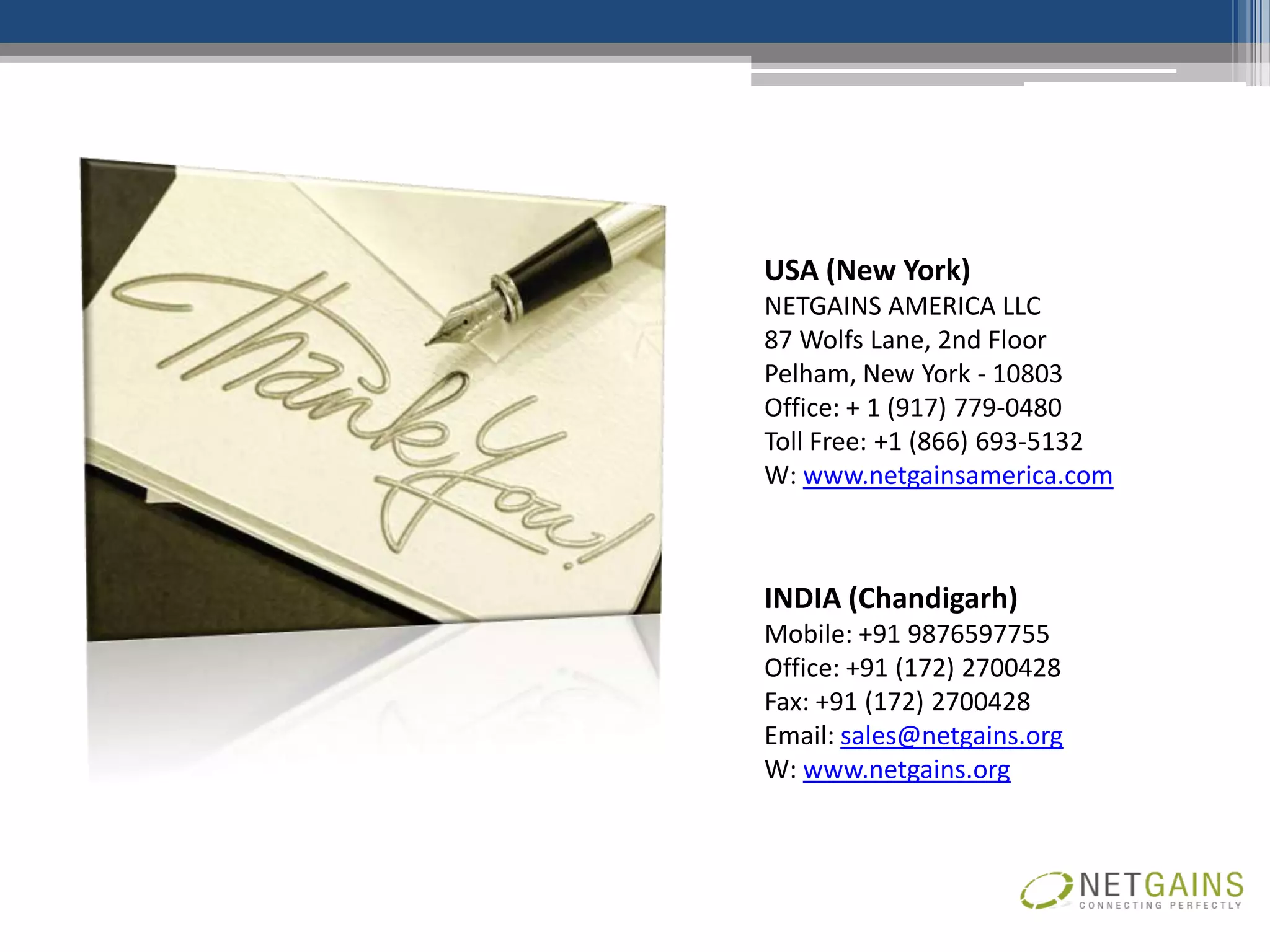 USA (New York)
NETGAINS AMERICA LLC
87 Wolfs Lane, 2nd Floor
Pelham, New York - 10803
Office: + 1 (917) 779-0480
Toll Free: +1 (866) 693-5132
W: www.netgainsamerica.com



INDIA (Chandigarh)
Mobile: +91 9876597755
Office: +91 (172) 2700428
Fax: +91 (172) 2700428
Email: sales@netgains.org
W: www.netgains.org
 
