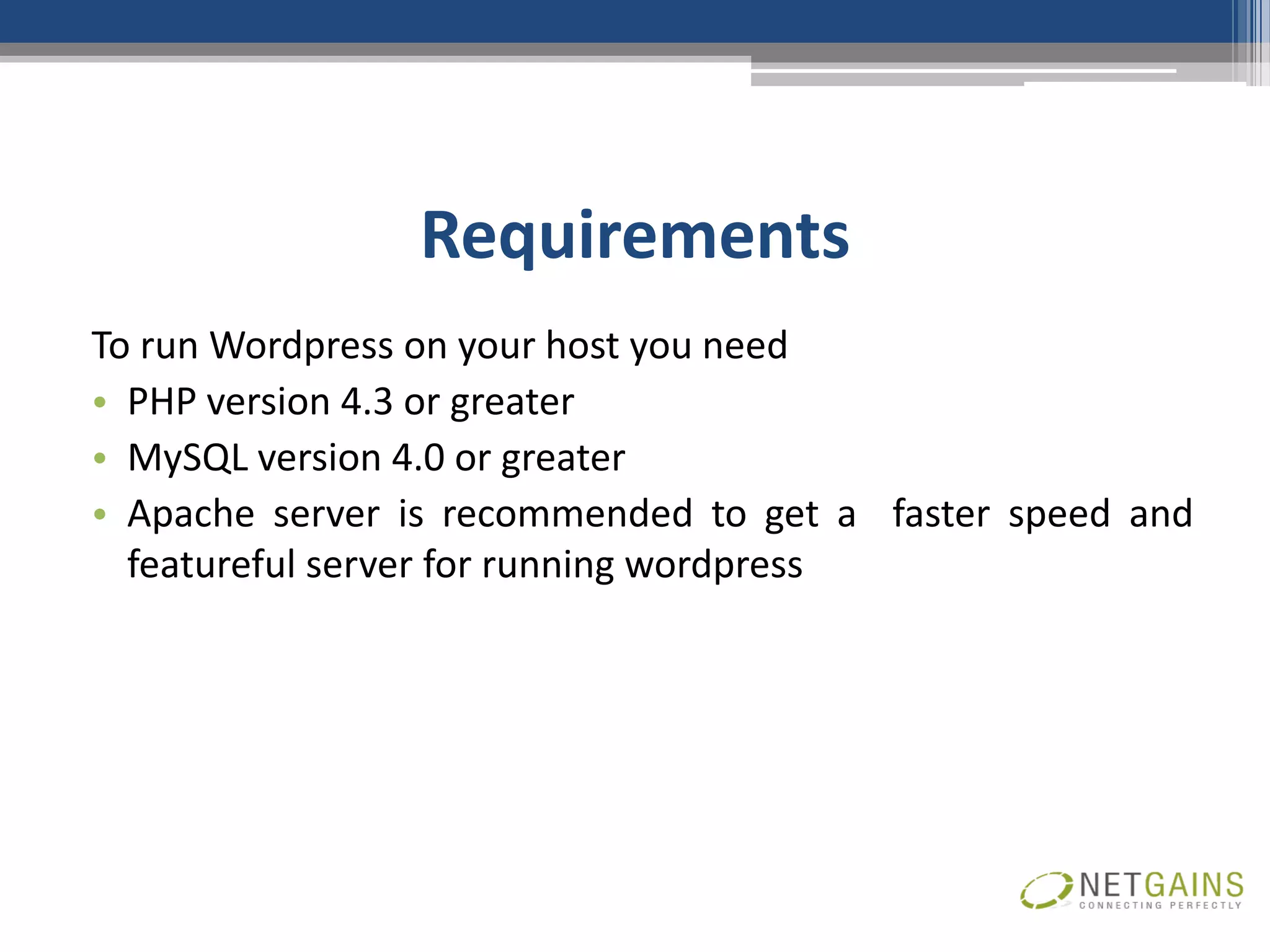 Requirements
To run Wordpress on your host you need
• PHP version 4.3 or greater
• MySQL version 4.0 or greater
• Apache server is recommended to get a faster speed and
  featureful server for running wordpress
 