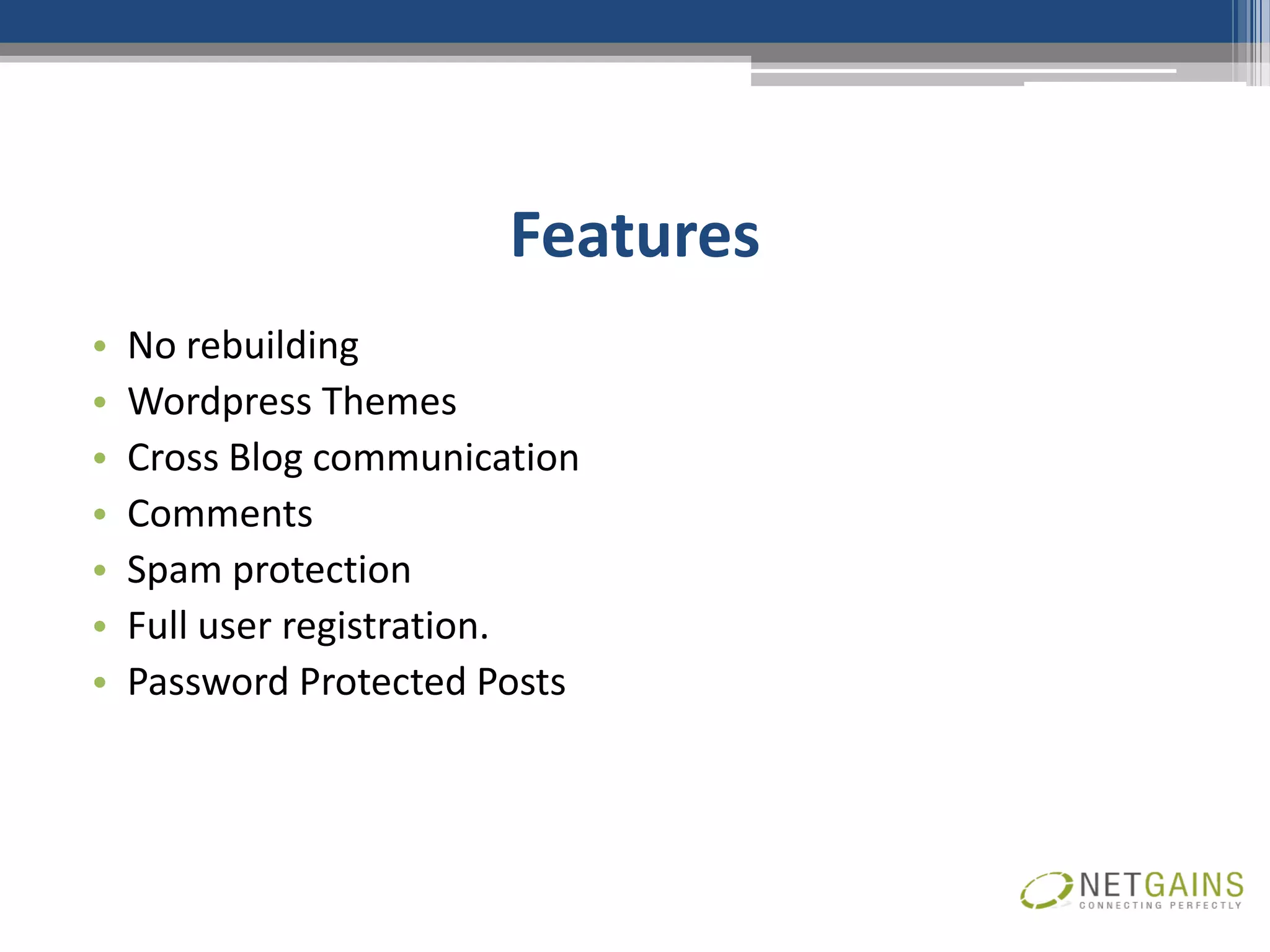 Features
•   No rebuilding
•   Wordpress Themes
•   Cross Blog communication
•   Comments
•   Spam protection
•   Full user registration.
•   Password Protected Posts
 