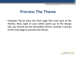 Preview The Theme

• Congrats! You've done the front page (the main part of the
  theme). Now, login to your admin panel, go to the Design
  tab, you should see the GlossyBlue theme, activate it and go
  to the front page to preview the theme.
 