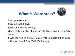 What is Wordpress?
• Free open source
• Blogging tool & CMS
• Based on PHP and MySQL
• Many features like plug-in architecture and a template
  system
• It was started in May27, 2003 with a single bit of code
  with a version 0.7 by Matt Mullenweg
 