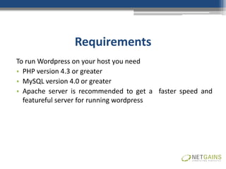 Requirements
To run Wordpress on your host you need
• PHP version 4.3 or greater
• MySQL version 4.0 or greater
• Apache server is recommended to get a faster speed and
  featureful server for running wordpress
 