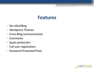 Features
•   No rebuilding
•   Wordpress Themes
•   Cross Blog communication
•   Comments
•   Spam protection
•   Full user registration.
•   Password Protected Posts
 