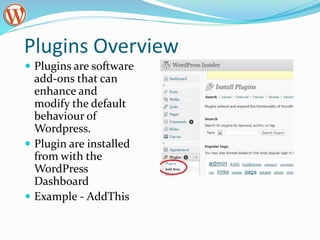 Plugins Overview
 Plugins are software
add-ons that can
enhance and
modify the default
behaviour of
Wordpress.
 Plugin are installed
from with the
WordPress
Dashboard
 Example - AddThis
 