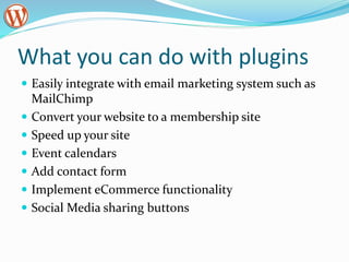What you can do with plugins
 Easily integrate with email marketing system such as
MailChimp
 Convert your website to a membership site
 Speed up your site
 Event calendars
 Add contact form
 Implement eCommerce functionality
 Social Media sharing buttons
 
