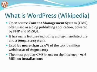 What is WordPress (Wikipedia)
 Open source Content Management System (CMS),
often used as a blog publishing application, powered
by PHP and MySQL.
 It has many features including a plug-in architecture
and a template system.
 Used by more than 22.0% of the top 10 million
websites as of August 2013
 The most popular CMS in use on the Internet – 74.6
Million installations
 