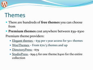 Themes
 There are hundreds of free themes you can choose
from
 Premium themes cost anywhere between $39~$300
Premium theme providers:
 Elegant themes – $39 per 1 year access for 50+ themes
 WooThemes – From $70/3 themes and up
 DirectoryPress - $79
 StudioPress - $99.5 for one theme/$400 for the entire
collection
 