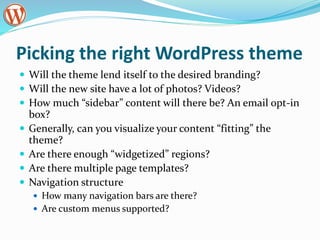 Picking the right WordPress theme
 Will the theme lend itself to the desired branding?
 Will the new site have a lot of photos? Videos?
 How much “sidebar” content will there be? An email opt-in
box?
 Generally, can you visualize your content “fitting” the
theme?
 Are there enough “widgetized” regions?
 Are there multiple page templates?
 Navigation structure
 How many navigation bars are there?
 Are custom menus supported?
 
