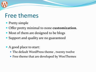 Free themes
 Pretty simple
 Offer pretty minimal to none customization.
 Most of them are designed to be blogs
 Support and quality are no guaranteed
 A good place to start:
 The default WordPress theme , twenty twelve
 Free theme that are developed by WooThemes
 