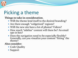 Picking a theme
Things to take in consideration.
 Will the theme lend itself to the desired branding?
 Are there enough “widgetized” regions?
 Will the new site have a lot of photos? Videos?
 How much “sidebar” content will there be? An email
opt-in box?
 Does the navigation need to be especially flexible?
Generally, can you visualize your content “fitting” the
theme?
Also consider:
 Code Quality
 Support
 