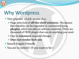 Why Wordpress
 Very popular which means that:
 Huge selection of off-the-shelf solutions. Wordpeess
functionality can be expanded or customized using
plugins, which are add-on software modules. There are
thousand of FREE plugin that can do anything you need.
 Easy to outsource required changes
 Does not vendor-lock you
 Search Engine Friendly
 You are in control ( If you want to be )
 
