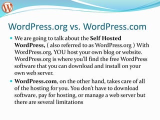 WordPress.org vs. WordPress.com
 We are going to talk about the Self Hosted
WordPress, ( also referred to as WordPress.org ) With
WordPress.org, YOU host your own blog or website.
WordPress.org is where you’ll find the free WordPress
software that you can download and install on your
own web server.
 WordPress.com, on the other hand, takes care of all
of the hosting for you. You don’t have to download
software, pay for hosting, or manage a web server but
there are several limitations
 