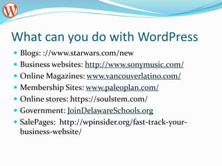 What can you do with WordPress
 Blogs: ://www.starwars.com/new
 Business websites: http://www.sonymusic.com/
 Online Magazines: www.vancouverlatino.com/
 Membership Sites: www.paleoplan.com/
 Online stores: https://soulstem.com/
 Government: JoinDelawareSchools.org
 SalePages: http://wpinsider.org/fast-track-your-
business-website/
 