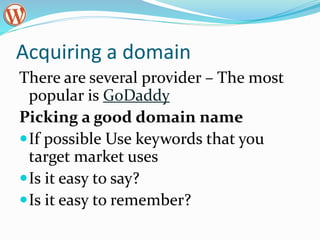 Acquiring a domain
There are several provider – The most
popular is GoDaddy
Picking a good domain name
If possible Use keywords that you
target market uses
Is it easy to say?
Is it easy to remember?
 