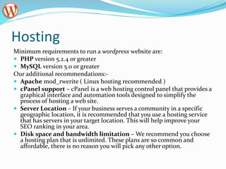 Hosting
Minimum requirements to run a wordpress website are:
 PHP version 5.2.4 or greater
 MySQL version 5.0 or greater
Our additional recommendations:-
 Apache mod_rwerite ( Linux hosting recommended )
 cPanel support – cPanel is a web hosting control panel that provides a
graphical interface and automation tools designed to simplify the
process of hosting a web site.
 Server Location – If your business serves a community in a specific
geographic location, it is recommended that you use a hosting service
that has servers in your target location. This will help improve your
SEO ranking in your area.
 Disk space and bandwidth limitation – We recommend you choose
a hosting plan that is unlimited. These plans are so common and
affordable, there is no reason you will pick any other option.
 