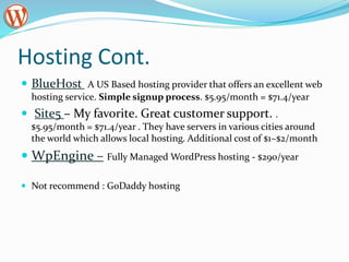 Hosting Cont.
 BlueHost A US Based hosting provider that offers an excellent web
hosting service. Simple signup process. $5.95/month = $71.4/year
 Site5 – My favorite. Great customer support. .
$5.95/month = $71.4/year . They have servers in various cities around
the world which allows local hosting. Additional cost of $1~$2/month
 WpEngine – Fully Managed WordPress hosting - $290/year
 Not recommend : GoDaddy hosting
 
