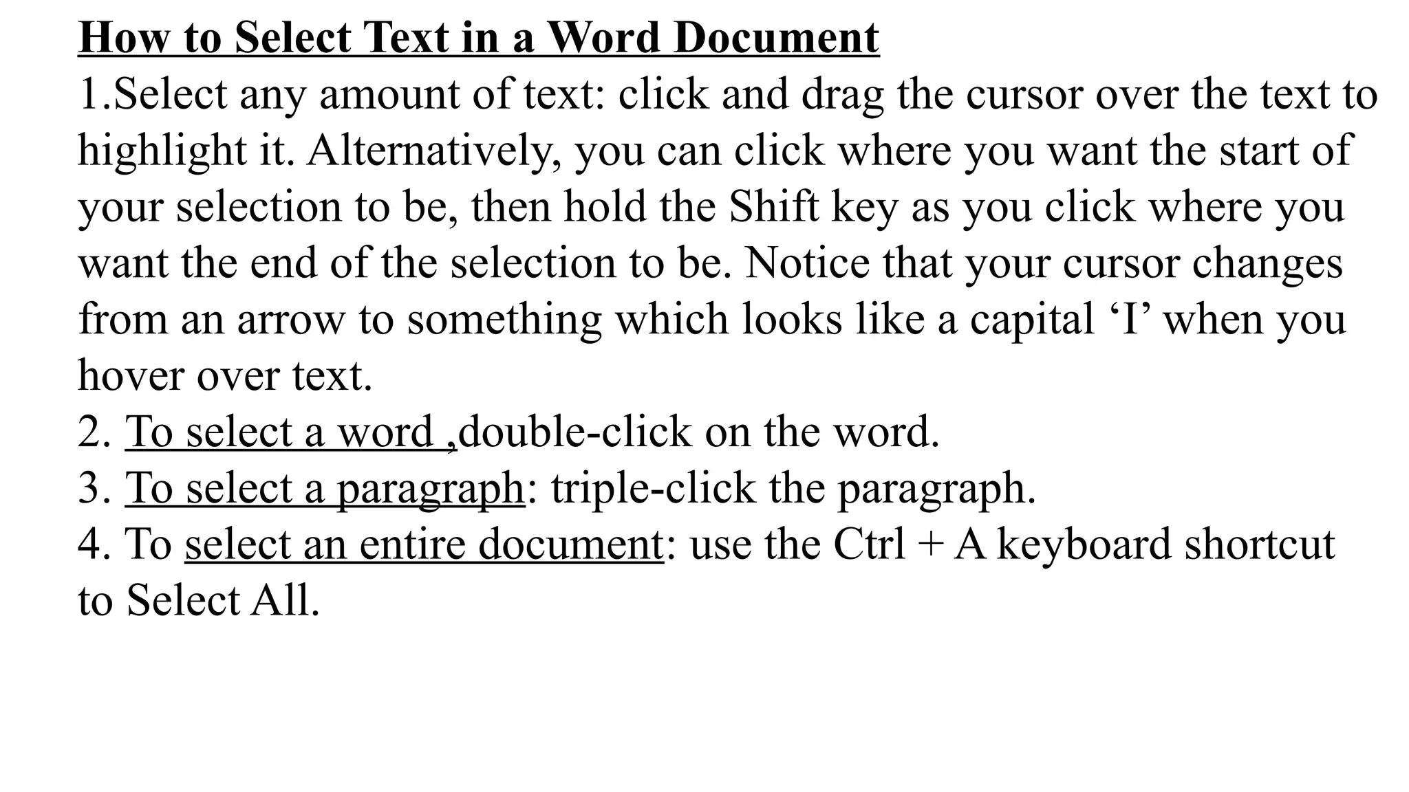 How to Select Text in a Word Document
1.Select any amount of text: click and drag the cursor over the text to
highlight it. Alternatively, you can click where you want the start of
your selection to be, then hold the Shift key as you click where you
want the end of the selection to be. Notice that your cursor changes
from an arrow to something which looks like a capital ‘I’ when you
hover over text.
2. To select a word ,double-click on the word.
3. To select a paragraph: triple-click the paragraph.
4. To select an entire document: use the Ctrl + A keyboard shortcut
to Select All.
 