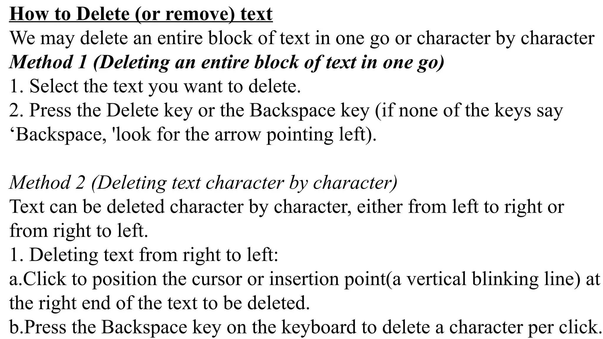 How to Delete (or remove) text
We may delete an entire block of text in one go or character by character
Method 1 (Deleting an entire block of text in one go)
1. Select the text you want to delete.
2. Press the Delete key or the Backspace key (if none of the keys say
‘Backspace, 'look for the arrow pointing left).
Method 2 (Deleting text character by character)
Text can be deleted character by character, either from left to right or
from right to left.
1. Deleting text from right to left:
a.Click to position the cursor or insertion point(a vertical blinking line) at
the right end of the text to be deleted.
b.Press the Backspace key on the keyboard to delete a character per click.
 