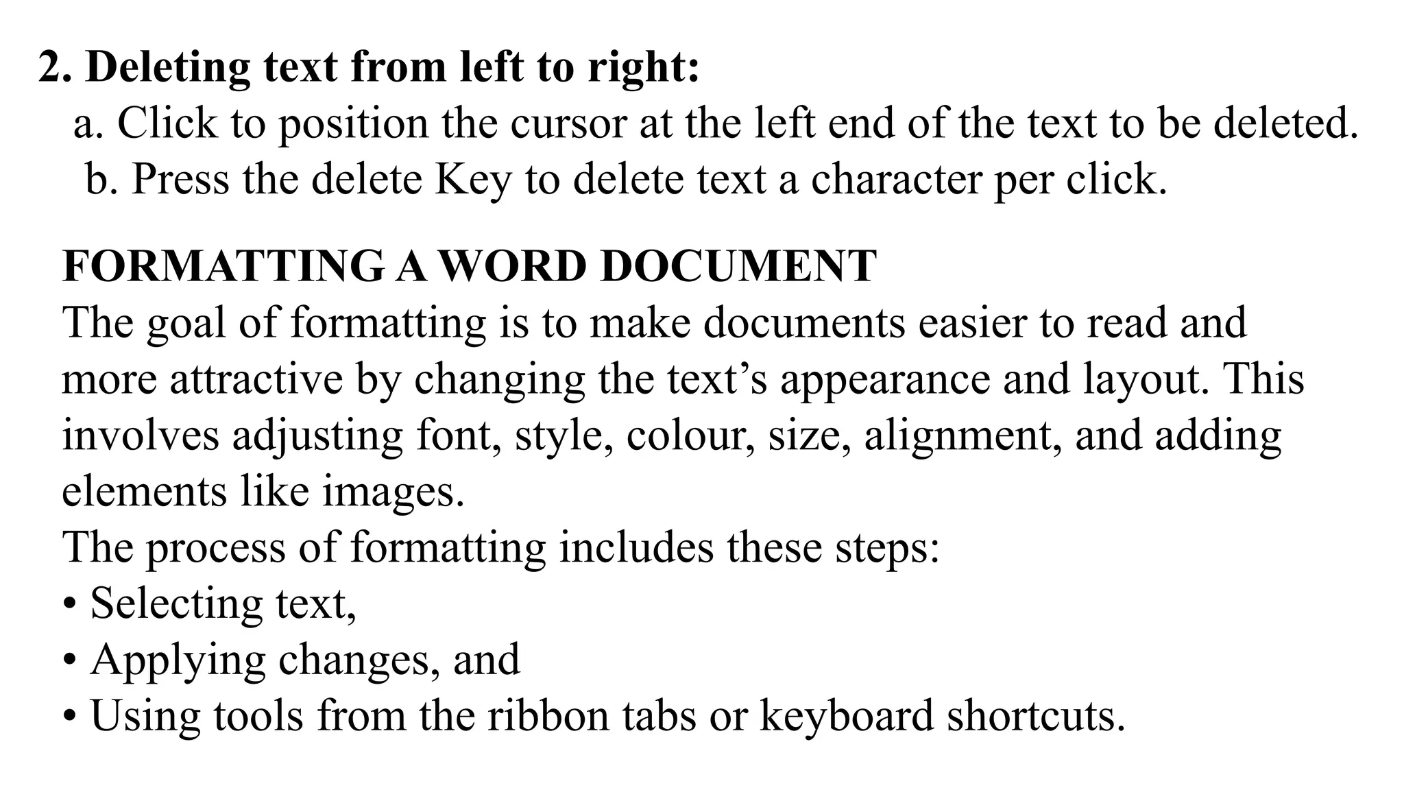 2. Deleting text from left to right:
a. Click to position the cursor at the left end of the text to be deleted.
b. Press the delete Key to delete text a character per click.
FORMATTING A WORD DOCUMENT
The goal of formatting is to make documents easier to read and
more attractive by changing the text’s appearance and layout. This
involves adjusting font, style, colour, size, alignment, and adding
elements like images.
The process of formatting includes these steps:
• Selecting text,
• Applying changes, and
• Using tools from the ribbon tabs or keyboard shortcuts.
 