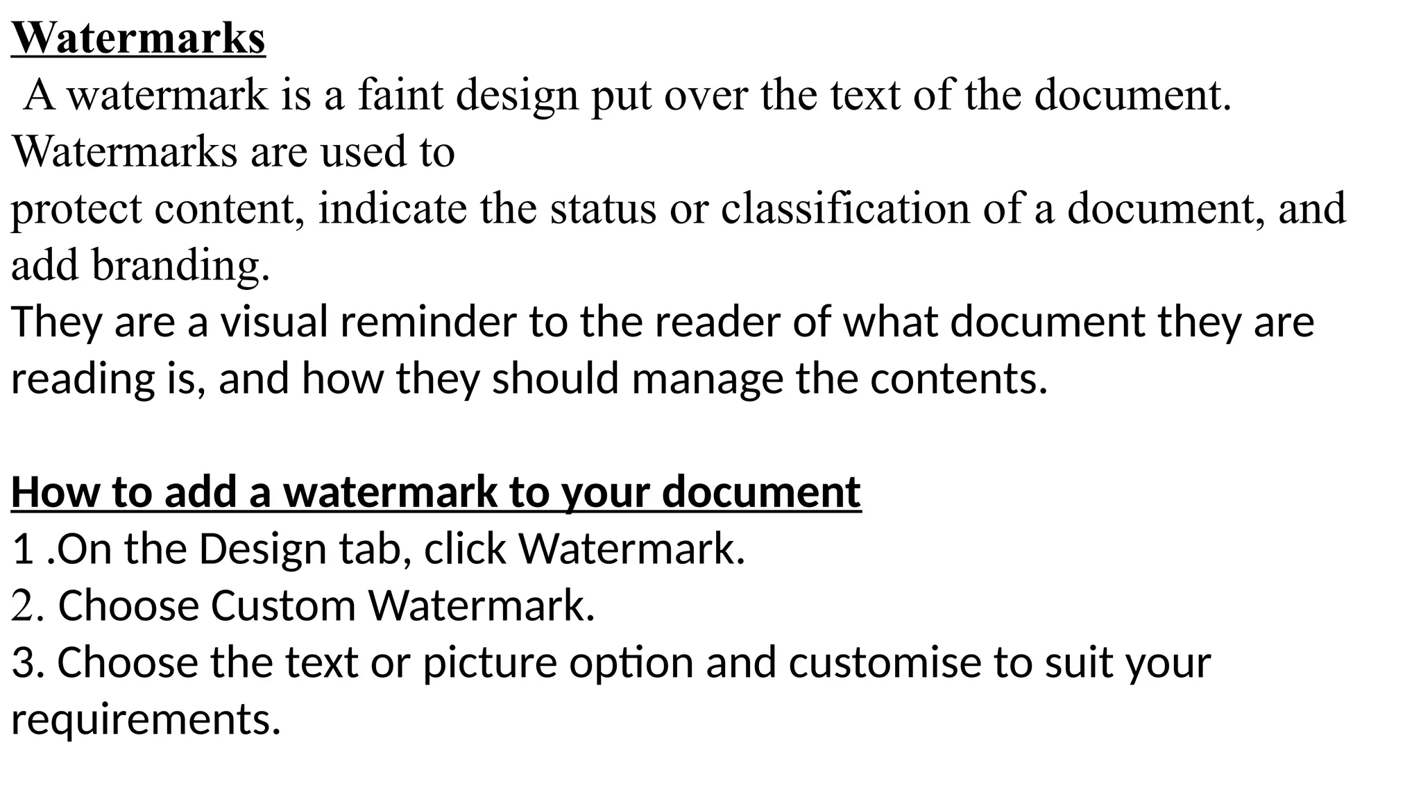 Watermarks
A watermark is a faint design put over the text of the document.
Watermarks are used to
protect content, indicate the status or classification of a document, and
add branding.
They are a visual reminder to the reader of what document they are
reading is, and how they should manage the contents.
How to add a watermark to your document
1 .On the Design tab, click Watermark.
2. Choose Custom Watermark.
3. Choose the text or picture option and customise to suit your
requirements.
 