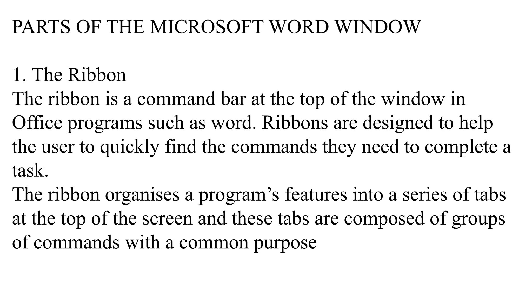 PARTS OF THE MICROSOFT WORD WINDOW
1. The Ribbon
The ribbon is a command bar at the top of the window in
Office programs such as word. Ribbons are designed to help
the user to quickly find the commands they need to complete a
task.
The ribbon organises a program’s features into a series of tabs
at the top of the screen and these tabs are composed of groups
of commands with a common purpose
 