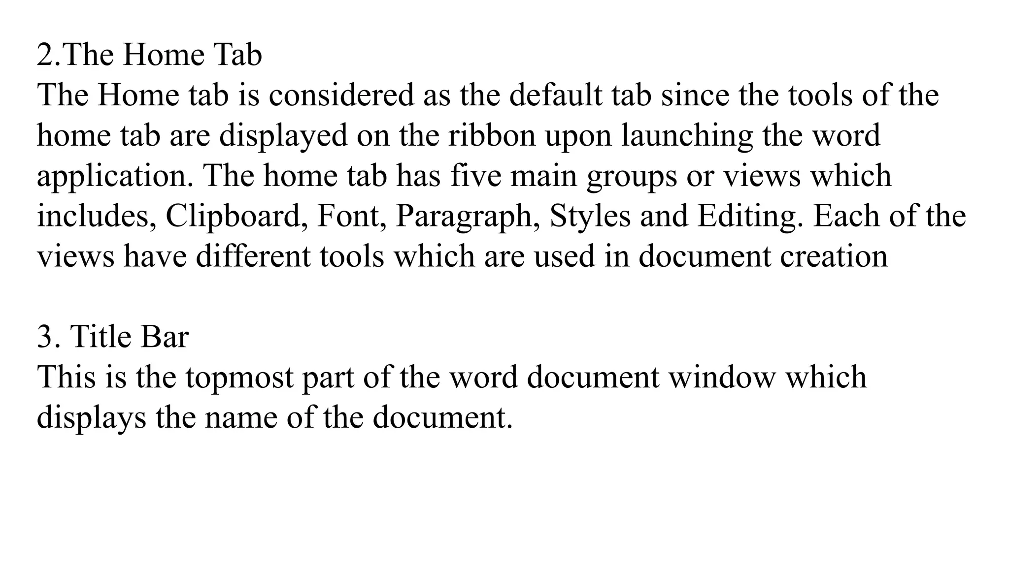 2.The Home Tab
The Home tab is considered as the default tab since the tools of the
home tab are displayed on the ribbon upon launching the word
application. The home tab has five main groups or views which
includes, Clipboard, Font, Paragraph, Styles and Editing. Each of the
views have different tools which are used in document creation
3. Title Bar
This is the topmost part of the word document window which
displays the name of the document.
 