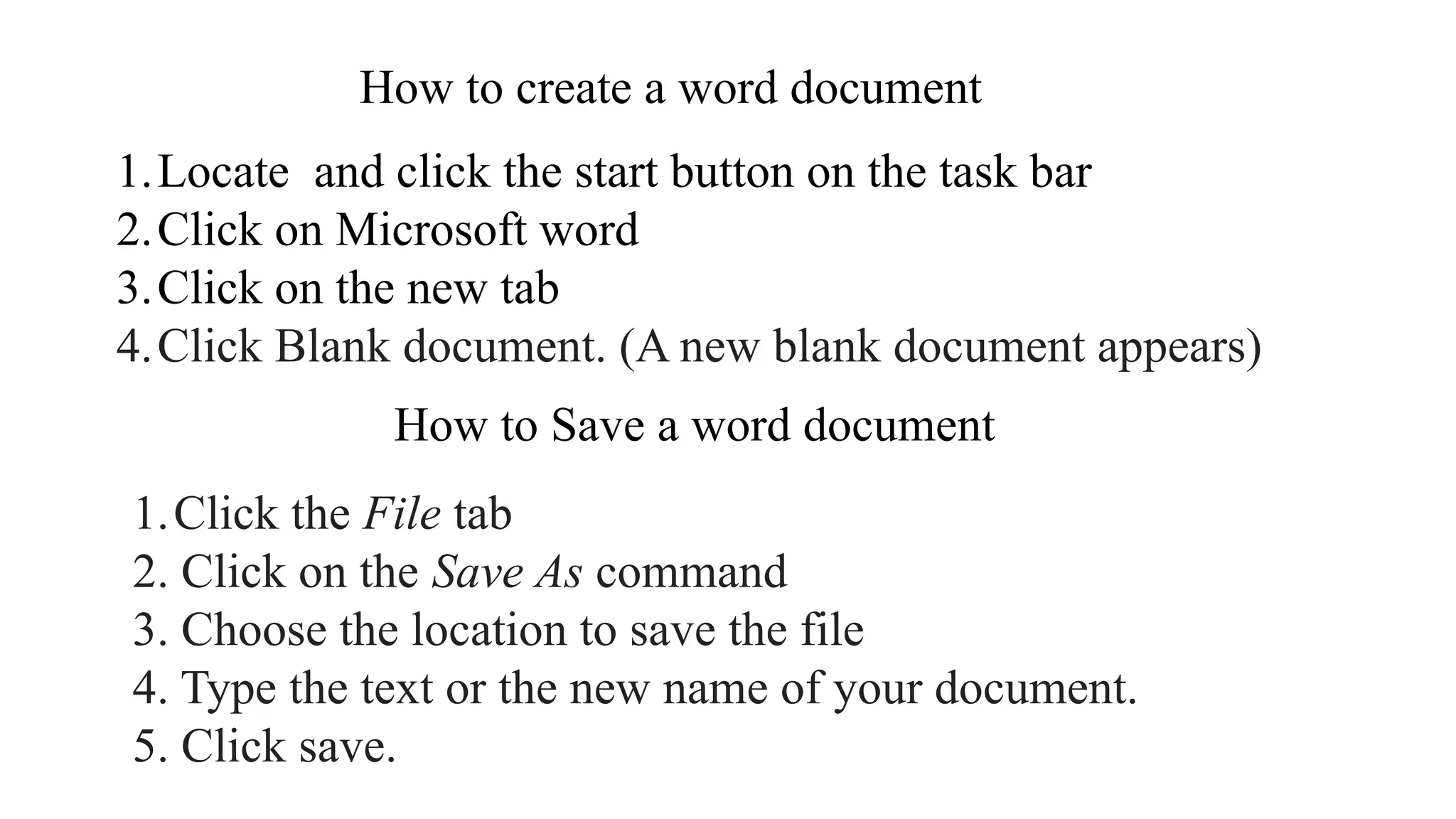 How to create a word document
1.Locate and click the start button on the task bar
2.Click on Microsoft word
3.Click on the new tab
4.Click Blank document. (A new blank document appears)
How to Save a word document
1.Click the File tab
2. Click on the Save As command
3. Choose the location to save the file
4. Type the text or the new name of your document.
5. Click save.
 