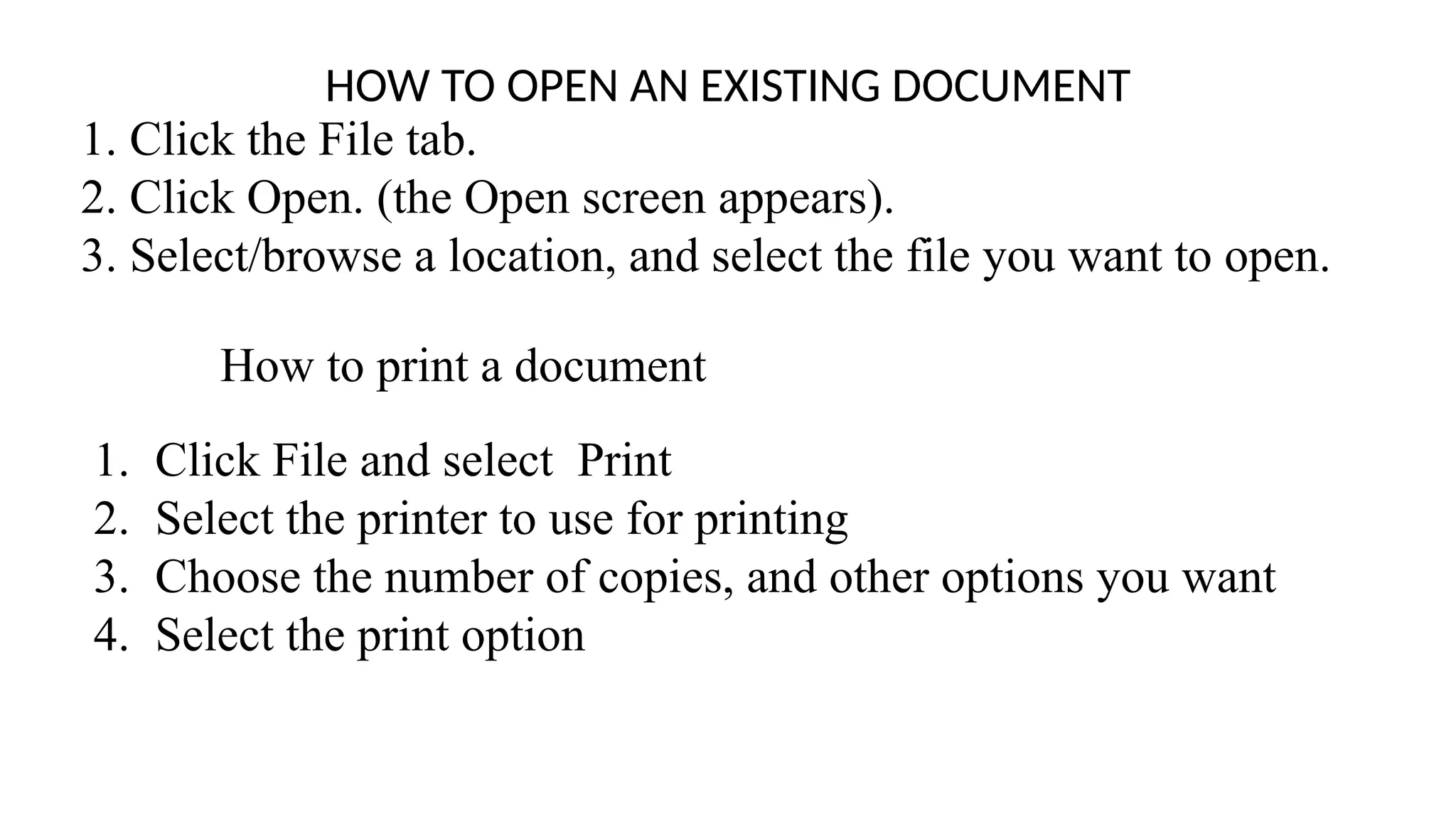 HOW TO OPEN AN EXISTING DOCUMENT
1. Click the File tab.
2. Click Open. (the Open screen appears).
3. Select/browse a location, and select the file you want to open.
How to print a document
1. Click File and select Print
2. Select the printer to use for printing
3. Choose the number of copies, and other options you want
4. Select the print option
 