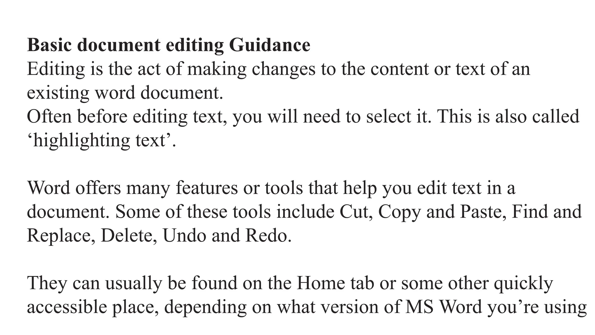 Basic document editing Guidance
Editing is the act of making changes to the content or text of an
existing word document.
Often before editing text, you will need to select it. This is also called
‘highlighting text’.
Word offers many features or tools that help you edit text in a
document. Some of these tools include Cut, Copy and Paste, Find and
Replace, Delete, Undo and Redo.
They can usually be found on the Home tab or some other quickly
accessible place, depending on what version of MS Word you’re using
 