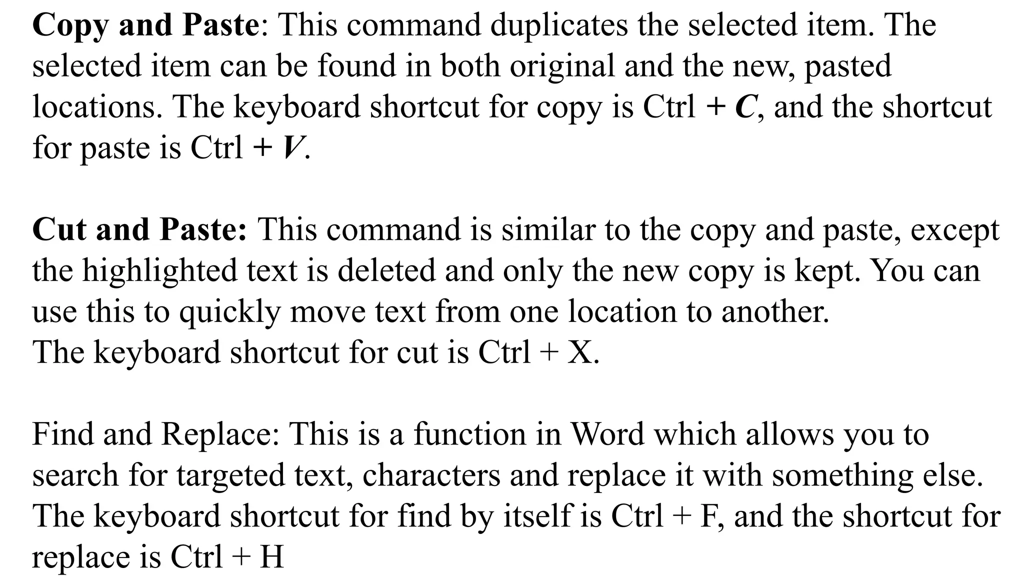 Copy and Paste: This command duplicates the selected item. The
selected item can be found in both original and the new, pasted
locations. The keyboard shortcut for copy is Ctrl + C, and the shortcut
for paste is Ctrl + V.
Cut and Paste: This command is similar to the copy and paste, except
the highlighted text is deleted and only the new copy is kept. You can
use this to quickly move text from one location to another.
The keyboard shortcut for cut is Ctrl + X.
Find and Replace: This is a function in Word which allows you to
search for targeted text, characters and replace it with something else.
The keyboard shortcut for find by itself is Ctrl + F, and the shortcut for
replace is Ctrl + H
 