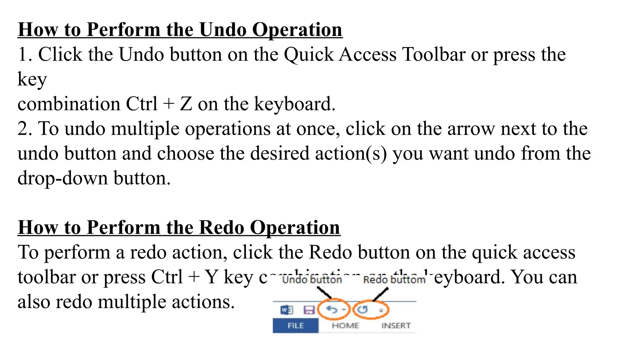 How to Perform the Undo Operation
1. Click the Undo button on the Quick Access Toolbar or press the
key
combination Ctrl + Z on the keyboard.
2. To undo multiple operations at once, click on the arrow next to the
undo button and choose the desired action(s) you want undo from the
drop-down button.
How to Perform the Redo Operation
To perform a redo action, click the Redo button on the quick access
toolbar or press Ctrl + Y key combination on the keyboard. You can
also redo multiple actions.
 