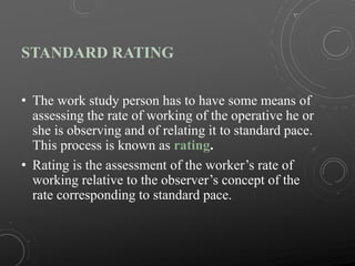 STANDARD RATING
• The work study person has to have some means of
assessing the rate of working of the operative he or
she is observing and of relating it to standard pace.
This process is known as rating.
• Rating is the assessment of the worker’s rate of
working relative to the observer’s concept of the
rate corresponding to standard pace.
 
