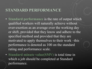 STANDARD PERFORMANCE
• Standard performance is the rate of output which
qualified workers will naturally achieve without
over-exertion as an average over the working day
or shift, provided that they know and adhere to the
specified method and provided that they are
motivated to apply themselves to their work –this
performance is denoted as 100 on the standard
rating and performance scale.
• Standard minute value(SMV) is total time in
which a job should be completed at Standard
performance.
 