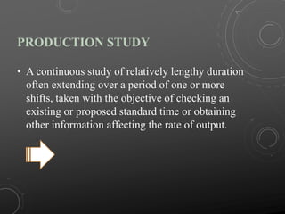 PRODUCTION STUDY
• A continuous study of relatively lengthy duration
often extending over a period of one or more
shifts, taken with the objective of checking an
existing or proposed standard time or obtaining
other information affecting the rate of output.
 