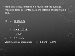 • From an activity sampling it is found that the average
machine delay percentage as a 8% total no of observation
1600
• L2 = 4P (100-P)
N
= 4 X 8 (100 -8 )
1600
L = + / - 1.35
Machine delay percentage = 6.65 % - 9.35%
 