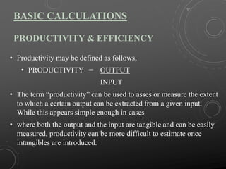 BASIC CALCULATIONS
PRODUCTIVITY & EFFICIENCY
• Productivity may be defined as follows,
• PRODUCTIVITY = OUTPUT
INPUT
• The term “productivity” can be used to asses or measure the extent
to which a certain output can be extracted from a given input.
While this appears simple enough in cases
• where both the output and the input are tangible and can be easily
measured, productivity can be more difficult to estimate once
intangibles are introduced.
 