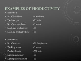 EXAMPLES OF PRODUCTIVITY
• Example 1-
• No of Machines -4 machines
• Total out put -25 units
• No of working hours -8 hours
• Machines productivity -??
• Machine productivity/hr -??
• Example 2-
• No of workers -20 Employees
• Working hours -6 hours
• Produced units -350 units
• Labor productivity -??
• Labor productivity/hr -??
 