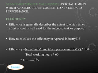 STANDARD MINUTE VALUE(SMV) -IS TOTAL TIME IN
WHICH A JOB SHOULD BE COMPLETED AT STANDARD
PERFORMANCE.
EFFICIENCY
• Efficiency is generally describes the extent to which time,
effort or cost is well used for the intended task or purpose
• How to calculate the efficiency in Apparel industry???
• Efficiency =No of units*time taken per one unit(SMV) * 100
Total working hours * 60
= (………) %
Example
 