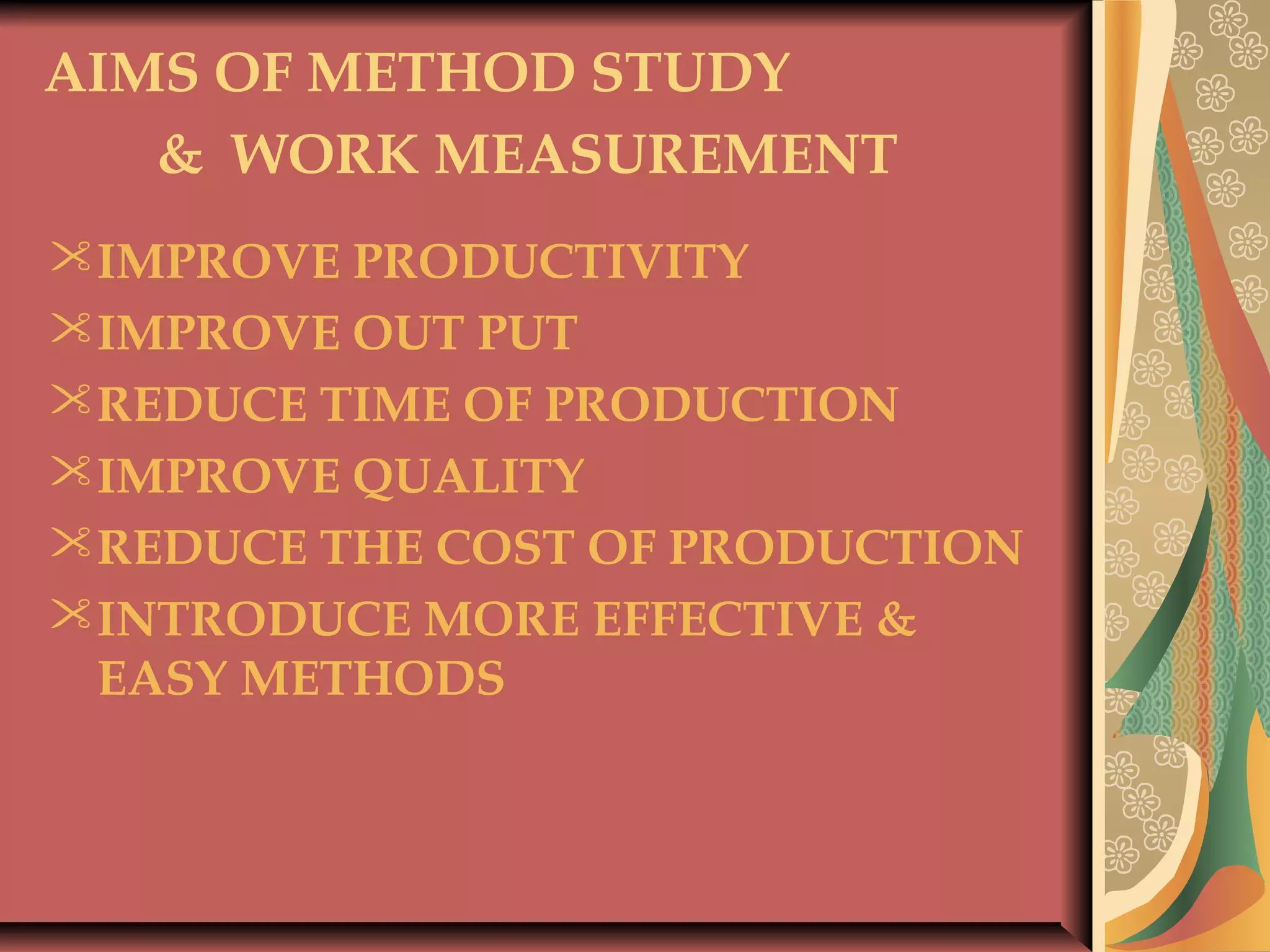 AIMS OF METHOD STUDY
& WORK MEASUREMENT
IMPROVE PRODUCTIVITY
IMPROVE OUT PUT
REDUCE TIME OF PRODUCTION
IMPROVE QUALITY
REDUCE THE COST OF PRODUCTION
INTRODUCE MORE EFFECTIVE &
EASY METHODS
 