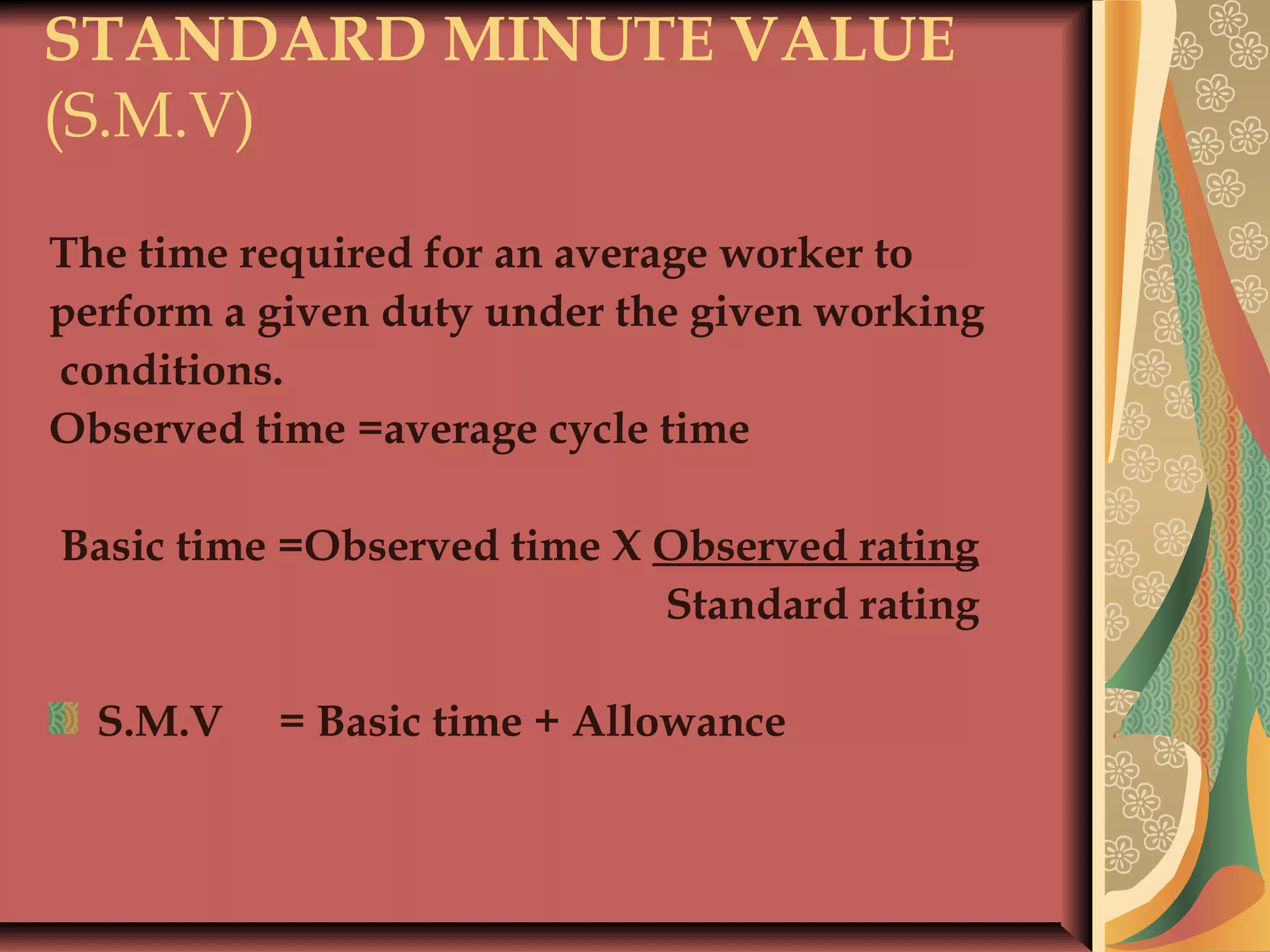 STANDARD MINUTE VALUE
(S.M.V)
The time required for an average worker to
perform a given duty under the given working
conditions.
Observed time =average cycle time
 
Basic time =Observed time X Observed rating
Standard rating
S.M.V = Basic time + Allowance
 