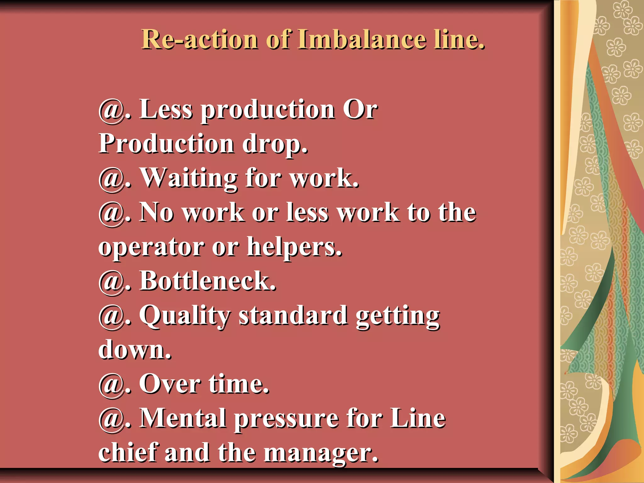  
Re-action of Imbalance line.Re-action of Imbalance line.
@. Less production Or@. Less production Or
Production drop.Production drop.
@. Waiting for work.@. Waiting for work.
@. No work or less work to the@. No work or less work to the
operator or helpers.operator or helpers.
@. Bottleneck.@. Bottleneck.
@. Quality standard getting@. Quality standard getting
down.down.
@. Over time.@. Over time.
@. Mental pressure for Line@. Mental pressure for Line
chief and the manager.chief and the manager.
 
