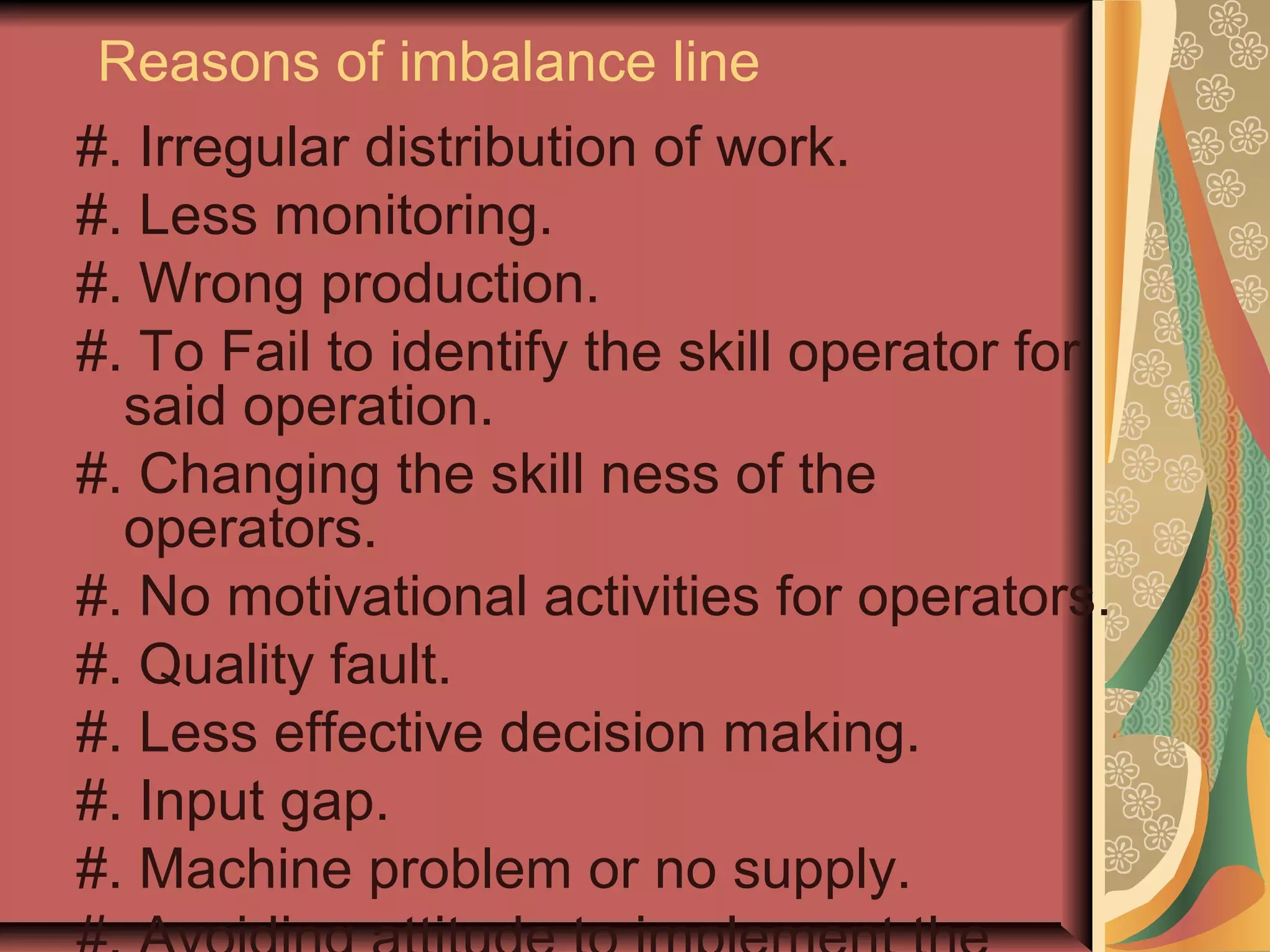 Reasons of imbalance line
#. Irregular distribution of work.
#. Less monitoring.
#. Wrong production.
#. To Fail to identify the skill operator for
said operation.
#. Changing the skill ness of the
operators.
#. No motivational activities for operators.
#. Quality fault.
#. Less effective decision making.
#. Input gap.
#. Machine problem or no supply.
 
