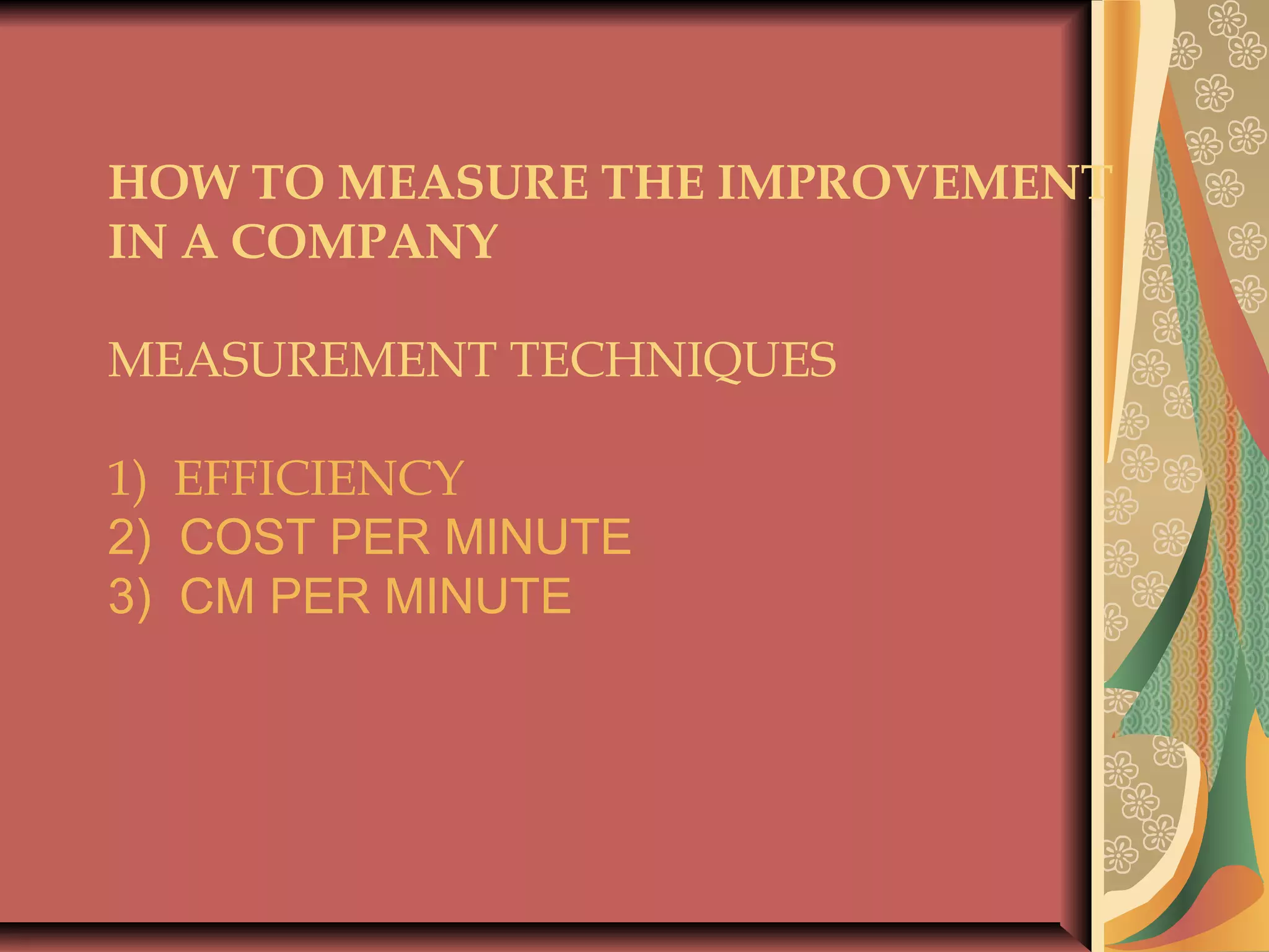 HOW TO MEASURE THE IMPROVEMENT
IN A COMPANY
 
MEASUREMENT TECHNIQUES
1) EFFICIENCY
2) COST PER MINUTE
3) CM PER MINUTE
 
 