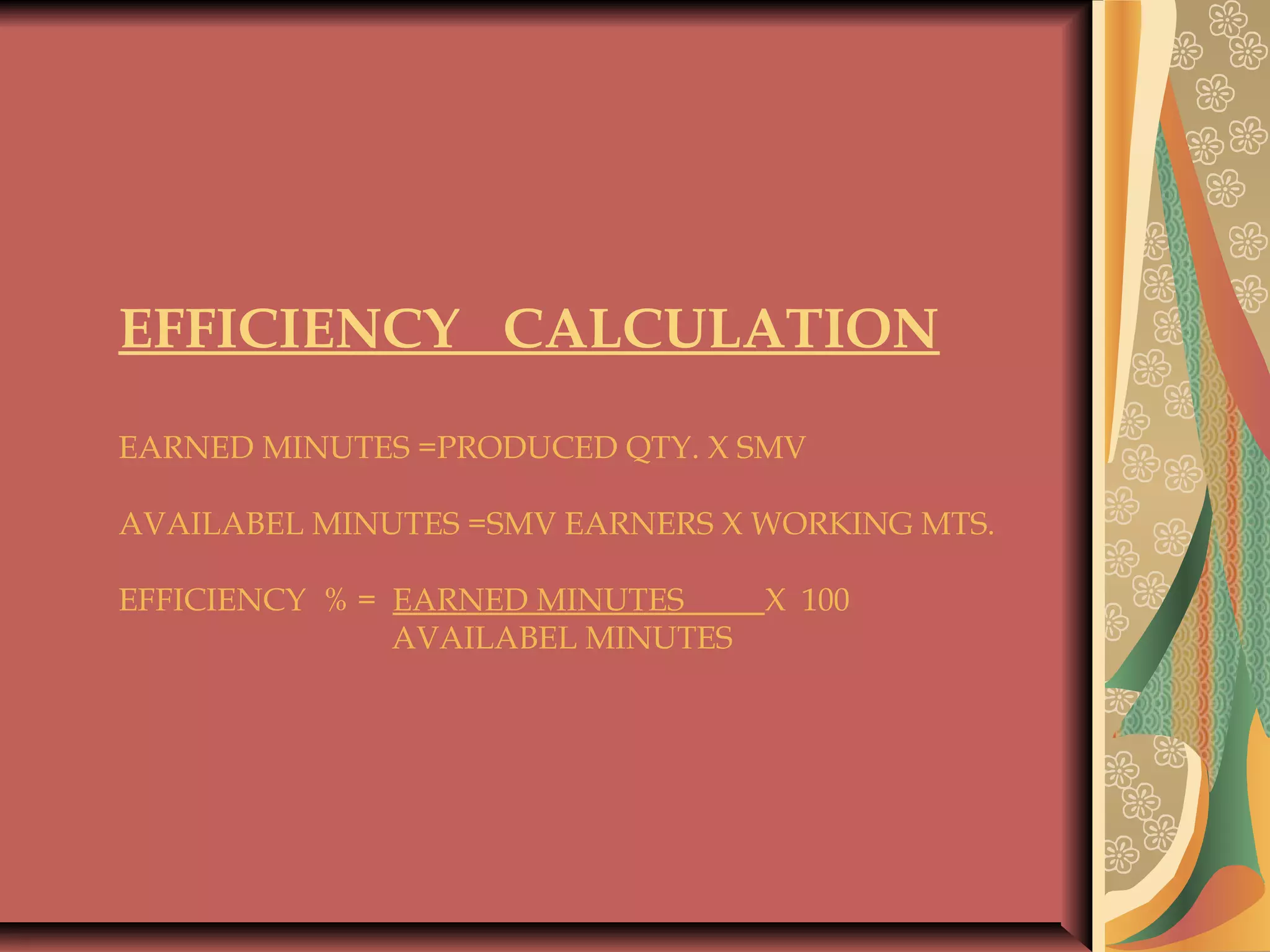 EFFICIENCY CALCULATION
 
EARNED MINUTES =PRODUCED QTY. X SMV
 
AVAILABEL MINUTES =SMV EARNERS X WORKING MTS.
 
EFFICIENCY % = EARNED MINUTES X 100
AVAILABEL MINUTES
 