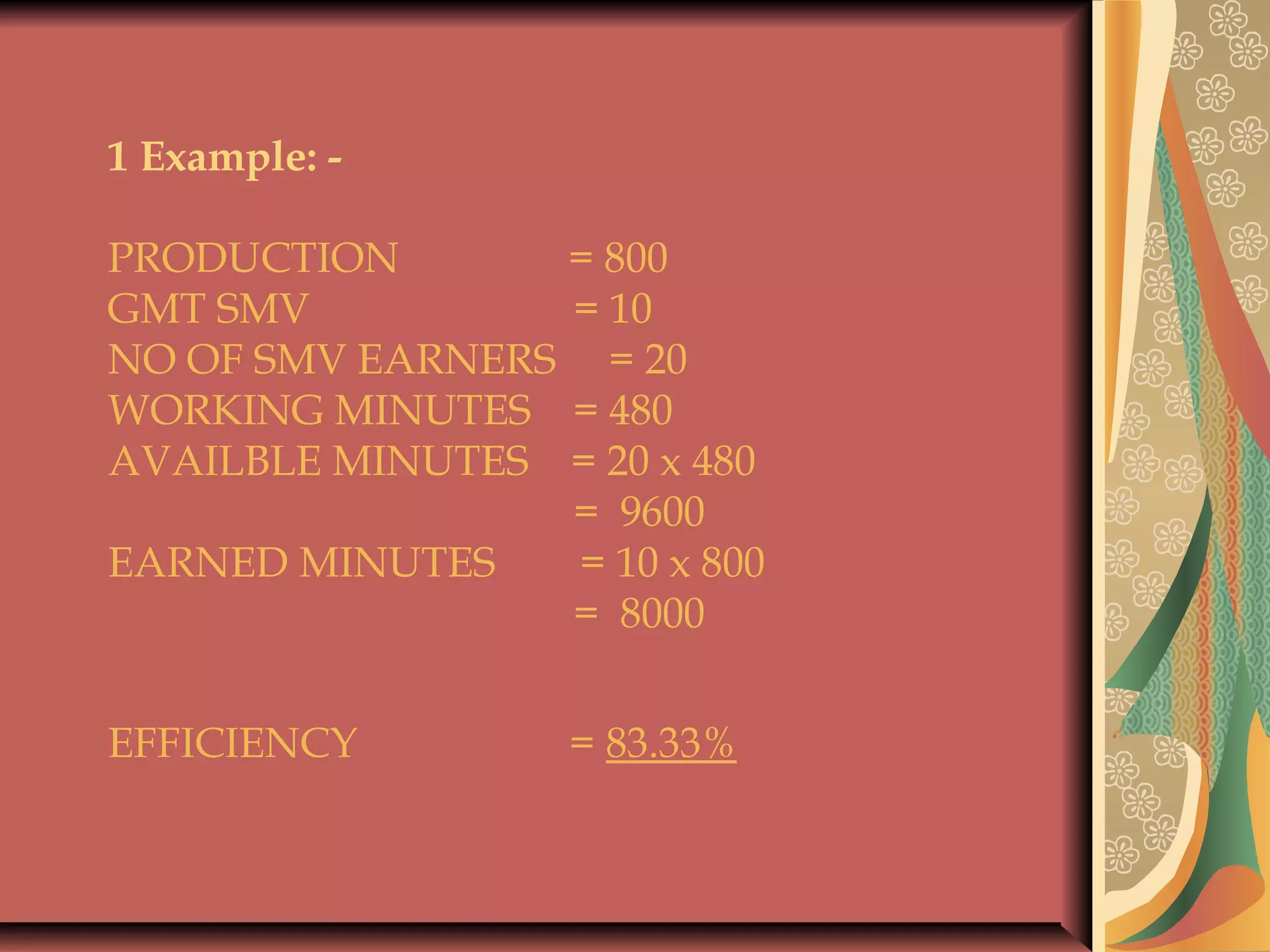 1 Example: -
 
PRODUCTION = 800
GMT SMV = 10
NO OF SMV EARNERS = 20
WORKING MINUTES = 480
AVAILBLE MINUTES = 20 x 480
= 9600
EARNED MINUTES = 10 x 800
= 8000
 
EFFICIENCY = 83.33%
 