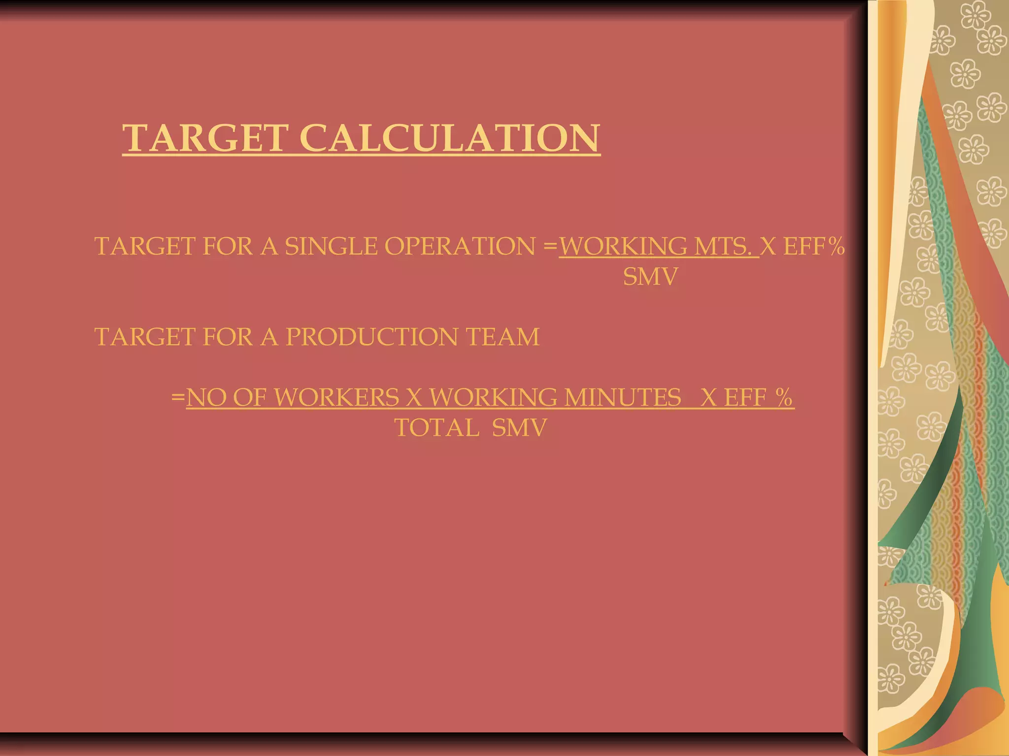  
TARGET CALCULATION
 
TARGET FOR A SINGLE OPERATION =WORKING MTS. X EFF%
SMV
 
TARGET FOR A PRODUCTION TEAM
 
=NO OF WORKERS X WORKING MINUTES X EFF %
TOTAL SMV
 